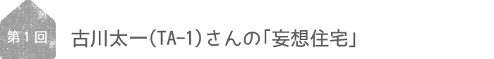 第1回／古川太一（TA-1）さん「妄想住宅」